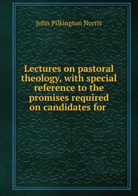 Lectures on pastoral theology, with special reference to the promises required on candidates for .