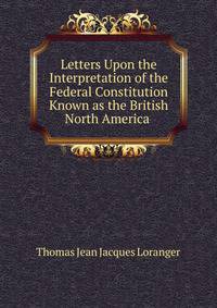 Letters Upon the Interpretation of the Federal Constitution Known as the British North America .
