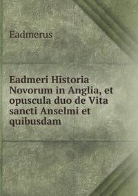 Eadmeri Historia Novorum in Anglia, et opuscula duo de Vita sancti Anselmi et quibusdam .