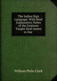 The Indian Sign Language: With Brief Explanatory Notes of the Gestures Taught Deaf-mutes in Our .