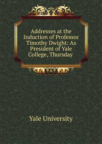 Addresses at the Induction of Professor Timothy Dwight: As President of Yale College, Thursday .