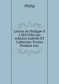 Lettres de Philippe II ? SES Filles les infantes Isabelle ET Catherine: ?crites Pendant son .