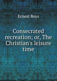 Consecrated recreation; or, The Christian's leisure time