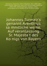 Johannes Turmair's genannt Aventinus sa?mmtliche werke. Auf veranlassung Sr. Majesta?t des Ko?nigs von Bayern
