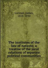 The institutes of the law of nations; a treatise of the jural relations of separate political communities