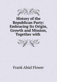 History of the Republican Party: Embracing Its Origin, Growth and Mission, Together with .