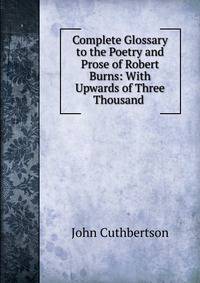 Complete Glossary to the Poetry and Prose of Robert Burns: With Upwards of Three Thousand .