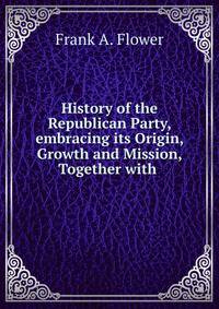 History of the Republican Party, embracing its Origin, Growth and Mission, Together with .