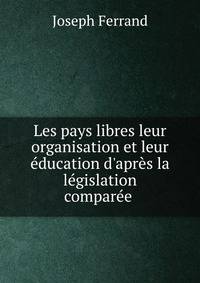 Les pays libres leur organisation et leur ?ducation d'apr?s la l?gislation compar?e .