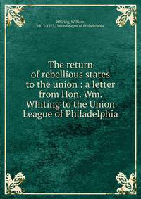The return of rebellious states to the union : a letter from Hon. Wm. Whiting to the Union League of Philadelphia
