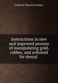 Instructions in new and improved process of manipulating gold, rubber, and celluloid for dental .