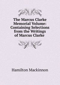 The Marcus Clarke Memorial Volume: Containing Selections from the Writings of Marcus Clarke .