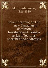 Nova Britannia; or, Our new Canadian dominion foreshadowed. Being a series of lectures, speeches and addresses