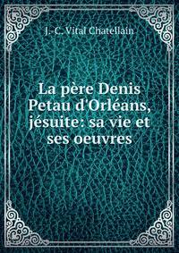 La p?re Denis Petau d'Orl?ans, j?suite: sa vie et ses oeuvres.