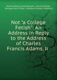 Not "a College Fetish": An Address in Reply to the Address of Charles Francis Adams, Jr .