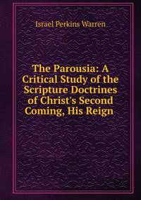 The Parousia: A Critical Study of the Scripture Doctrines of Christ's Second Coming, His Reign .