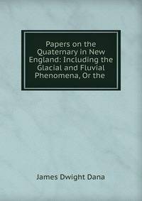 Papers on the Quaternary in New England: Including the Glacial and Fluvial Phenomena, Or the .
