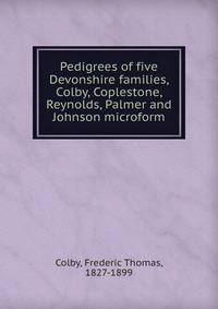 Pedigrees of five Devonshire families, Colby, Coplestone, Reynolds, Palmer and Johnson microform