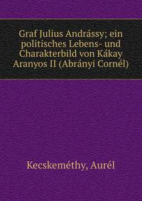 Graf Julius Andr?ssy; ein politisches Lebens- und Charakterbild von K?kay Aranyos II (Abr?nyi Corn?l)