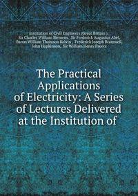 The Practical Applications of Electricity: A Series of Lectures Delivered at the Institution of .