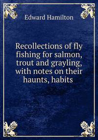 Recollections of fly fishing for salmon, trout and grayling, with notes on their haunts, habits .