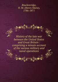 History of the late war between the United States and Great Britain : comprising a minute account of the various military and naval operations