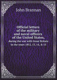 Official letters of the military and naval officers of the United States,. during the war with Great Britain in the years 1812, 13, 14, & 15