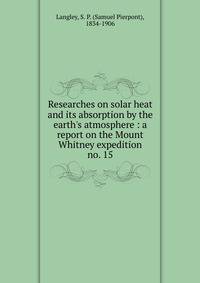 Researches on solar heat and its absorption by the earth`s atmosphere : a report on the Mount Whitney expedition. no. 15
