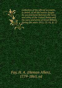 Collection of the official accounts, in detail, of all the battles fought by sea and land, between the navy and army of the United States and the navy and army of Great Britain, during the years 1812, 13, 14, &amp; 15