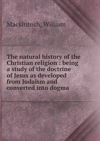 The natural history of the Christian religion : being a study of the doctrine of Jesus as developed from Judaism and converted into dogma