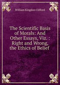 The Scientific Basis of Morals: And Other Essays, Viz. : Right and Wrong, the Ethics of Belief .