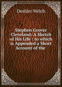 Stephen Grover Cleveland: A Sketch of His Life : to which is Appended a Short Account of the .