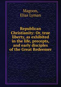 Republican Christianity: Or, true liberty, as exhibited in the life, precepts, and early disciples of the Great Redeemer