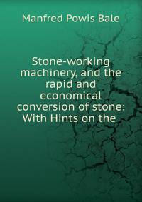 Stone-working machinery, and the rapid and economical conversion of stone: With Hints on the .