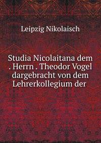 Studia Nicolaitana dem . Herrn . Theodor Vogel dargebracht von dem Lehrerkollegium der .