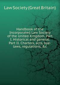 Handbook of the Incorporated Law Society of the United Kingdom. Part I. Historical and general. Part II. Charters, acts, bye-laws, regulations, &amp;c