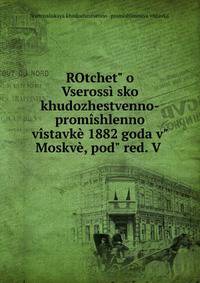 ROtchet" o Vseross??sko? khudozhestvenno-prom?shlenno? v?stavk? 1882 goda v" Moskv?, pod" red. V .
