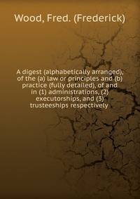 A digest (alphabetically arranged), of the (a) law or principles and (b) practice (fully detailed), of and in (1) administrations, (2) executorships, and (3) trusteeships respectively