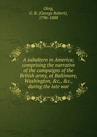 A subaltern in America; comprising the narrative of the campaigns of the British army, at Baltimore, Washington, &amp;c., &amp;c., during the late war