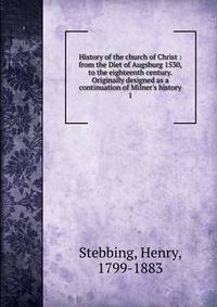 History of the church of Christ : from the Diet of Augsburg 1530, to the eighteenth century. Originally designed as a continuation of Milner's history