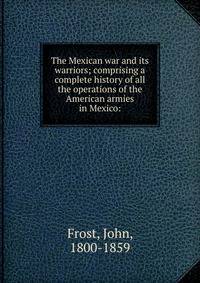 The Mexican war and its warriors; comprising a complete history of all the operations of the American armies in Mexico: