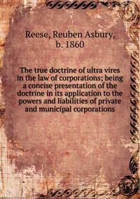 The true doctrine of ultra vires in the law of corporations; being a concise presentation of the doctrine in its application to the powers and liabilities of private and municipal corporations
