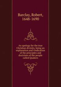 An apology for the true Christian divinity, being an explanation and vindication of the principles and doctrines of the people called Quakers
