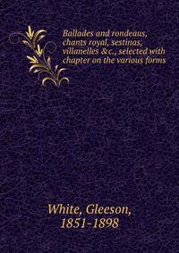 Ballades and rondeaus, chants royal, sestinas, villanelles &amp;c., selected with chapter on the various forms