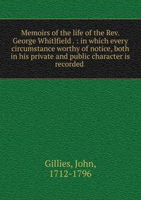 Memoirs of the life of the Rev. George Whitlfield . : in which every circumstance worthy of notice, both in his private and public character is recorded .