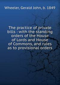 The practice of private bills : with the standing orders of the House of Lords and House of Commons, and rules as to provisional orders