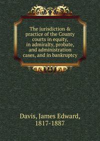 The jurisdiction &amp; practice of the County courts in equity, in admiralty, probate, and administration cases, and in bankruptcy