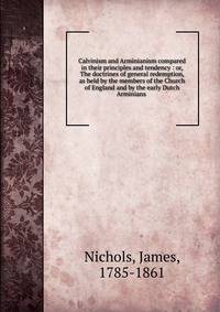 Calvinism and Arminianism compared in their principles and tendency : or, The doctrines of general redemption, as held by the members of the Church of England and by the early Dutch Arminians .