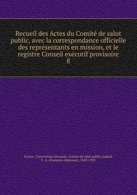 Recueil des Actes du Comite de salut public, avec la correspondance officielle des representants en mission, et le registre Conseil executif provisoire