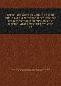 Recueil des Actes du Comit de salut public, avec la correspondance officielle des reprsentants en mission, et le registre Conseil excutif provisoire. 12
